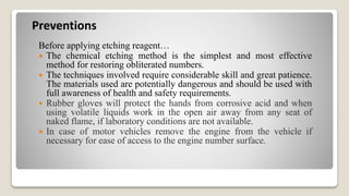 Preventions
Before applying etching reagent…
 The chemical etching method is the simplest and most effective
method for restoring obliterated numbers.
 The techniques involved require considerable skill and great patience.
The materials used are potentially dangerous and should be used with
full awareness of health and safety requirements.
 Rubber gloves will protect the hands from corrosive acid and when
using volatile liquids work in the open air away from any seat of
naked flame, if laboratory conditions are not available.
 In case of motor vehicles remove the engine from the vehicle if
necessary for ease of access to the engine number surface.
 