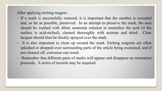 After applying etching reagent… .
 If a mark is successfully restored, it is important that the number is recorded
and, as far as possible, preserved. In an attempt to preserve the mark, the area
should be washed with dilute ammonia solution to neutralize the acid (if the
surface is acid-etched), cleaned thoroughly with acetone and dried. Clear
lacquer should then be thickly sprayed over the mark.
 It is also important to clean up around the mark. Etching reagents are often
splashed or dropped over surrounding parts of the article being examined, and if
not cleaned off, corrosion can result.
 Remember that different parts of marks will appear and disappear as restoration
proceeds. A series of records may be required.
 