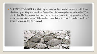  3. PUNCHED MARKS - Majority of articles bear serial numbers, which are
obtained by striking the metal surface with a die bearing the marks in relief. The
die is forcibly hammered into the metal, which results in compression of the
metal causing disturbance of the surface underlying it. Erased punched marks of
these types can often be restored.
 