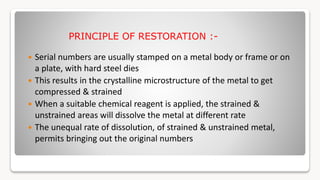 PRINCIPLE OF RESTORATION :-
 Serial numbers are usually stamped on a metal body or frame or on
a plate, with hard steel dies
 This results in the crystalline microstructure of the metal to get
compressed & strained
 When a suitable chemical reagent is applied, the strained &
unstrained areas will dissolve the metal at different rate
 The unequal rate of dissolution, of strained & unstrained metal,
permits bringing out the original numbers
 