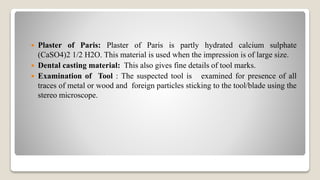  Plaster of Paris: Plaster of Paris is partly hydrated calcium sulphate
(CaSO4)2 1/2 H2O. This material is used when the impression is of large size.
 Dental casting material: This also gives fine details of tool marks.
 Examination of Tool : The suspected tool is examined for presence of all
traces of metal or wood and foreign particles sticking to the tool/blade using the
stereo microscope.
 