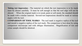  Taking test impression - The material on which the test impression is to be made
must be chosen carefully. It must be soft enough so that the tool edge will not be
altered. When the original mark is in wood, paint or soft metal, the standard should
be made with a similar material. Several test impressions should be made at various
angles with the tool.
 COMPARISON OF TOOL MARKS - The tool mark is negative replica of the tool
and mould is negative replica of the tool mark. The comparison is best done by using
comparison microscope and with oblique illumination. Magnification of test and
crime sample should be identical.
 