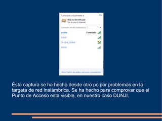 Ésta captura se ha hecho desde otro pc por problemas en la
targeta de red inalámbrica. Se ha hecho para comprovar que el
Punto de Acceso esta visible, en nuestro caso DUNJI.
 