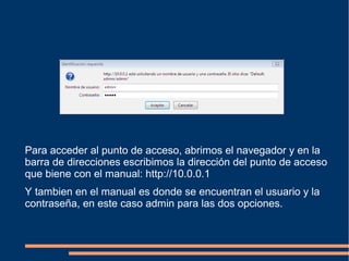Para acceder al punto de acceso, abrimos el navegador y en la
barra de direcciones escribimos la dirección del punto de acceso
que biene con el manual: http://10.0.0.1
Y tambien en el manual es donde se encuentran el usuario y la
contraseña, en este caso admin para las dos opciones.
 