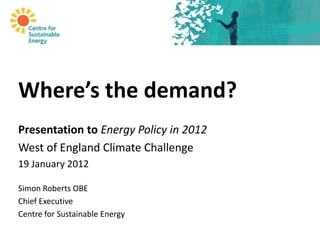 Where’s the demand?
Presentation to Energy Policy in 2012
West of England Climate Challenge
19 January 2012

Simon Roberts OBE
Chief Executive
Centre for Sustainable Energy
 