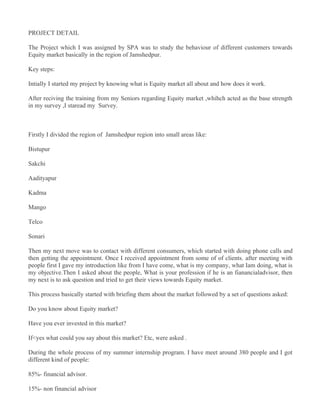 PROJECT DETAIL

The Project which I was assigned by SPA was to study the behaviour of different customers towards
Equity market basically in the region of Jamshedpur.

Key steps:

Intially I started my project by knowing what is Equity market all about and how does it work.

After reciving the training from my Seniors regarding Equity market ,whihch acted as the base strength
in my survey ,I staread my Survey.



Firstly I divided the region of Jamshedpur region into small areas like:

Bistupur

Sakchi

Aadityapur

Kadma

Mango

Telco

Sonari

Then my next move was to contact with different consumers, which started with doing phone calls and
then getting the appointment. Once I received appointment from some of of clients. after meeting with
people first I gave my introduction like from I have come, what is my company, what Iam doing, what is
my objective.Then I asked about the people, What is your profession if he is an fianancialadvisor, then
my next is to ask question and tried to get their views towards Equity market.

This process basically started with briefing them about the market followed by a set of questions asked:

Do you know about Equity market?

Have you ever invested in this market?

If<yes what could you say about this market? Etc, were asked .

During the whole process of my summer internship program. I have meet around 380 people and I got
different kind of people:

85%- financial advisor.

15%- non financial advisor
 