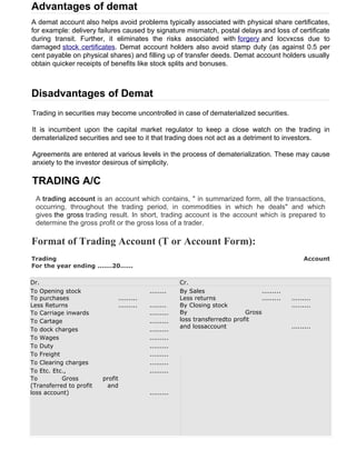 Advantages of demat
A demat account also helps avoid problems typically associated with physical share certificates,
for example: delivery failures caused by signature mismatch, postal delays and loss of certificate
during transit. Further, it eliminates the risks associated with forgery and locvxcss due to
damaged stock certificates. Demat account holders also avoid stamp duty (as against 0.5 per
cent payable on physical shares) and filling up of transfer deeds. Demat account holders usually
obtain quicker receipts of benefits like stock splits and bonuses.



Disadvantages of Demat
Trading in securities may become uncontrolled in case of dematerialized securities.

It is incumbent upon the capital market regulator to keep a close watch on the trading in
dematerialized securities and see to it that trading does not act as a detriment to investors.

Agreements are entered at various levels in the process of dematerialization. These may cause
anxiety to the investor desirous of simplicity.

TRADING A/C
 A trading account is an account which contains, " in summarized form, all the transactions,
 occurring, throughout the trading period, in commodities in which he deals" and which
 gives the gross trading result. In short, trading account is the account which is prepared to
 determine the gross profit or the gross loss of a trader.

Format of Trading Account (T or Account Form):
Trading                                                                                            Account
For the year ending .......20......

Dr.                                                   Cr.
To Opening stock                          ........    By Sales                    .........
To purchases                  .........               Less returns                .........   .........
Less Returns                  .........   ........    By Closing stock                        .........
To Carriage inwards                       .........   By                     Gross
To Cartage                                .........   loss transferredto profit
                                                      and lossaccount                         .........
To dock charges                           .........
To Wages                                  .........
To Duty                                   .........
To Freight                                .........
To Clearing charges                       .........
To Etc. Etc.,                             .........
To         Gross         profit
(Transferred to profit    and
loss account)                             .........
 