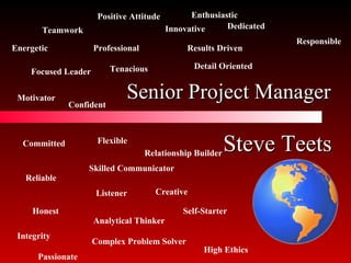 Senior Project Manager Committed Reliable Honest Skilled Communicator Listener Analytical Thinker Flexible Complex Problem Solver Relationship Builder Focused Leader Motivator Professional Results Driven Detail Oriented Innovative Teamwork Creative Integrity Dedicated Tenacious High Ethics Responsible Passionate Energetic Positive Attitude Confident Self-Starter Enthusiastic Steve Teets 