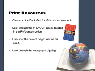 Print Resources
• Check out the Book Cart for Materials on your topic.
• Look through the PRO/CON Series located
in the Reference section.
• Checkout the current magazines on the
shelf.
• Look through the newspaper clipping…
 