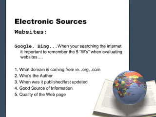 Electronic Sources
Websites:
Google, Bing...When your searching the internet
it important to remember the 5 “W’s” when evaluating
websites….
1. What domain is coming from ie. .org, .com
2. Who’s the Author
3. When was it published/last updated
4. Good Source of Information
5. Quality of the Web page
 
