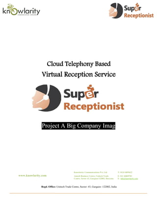 Cloud Telephony Based
              Virtual Reception Service




              Project A Big Company Image




                                            Knowlarity Communications Pvt. Ltd           T: 0124 4059622
www.knowlarity.com                          Amsoft Business Centre, Unitech Trade        F: 011 46869703
                                            Centre, Sector 43, Gurgaon 122002, Haryana   E: info@knowlarity.com



              Regd. Office: Unitech Trade Centre, Sector- 43, Gurgaon -122002, India
 