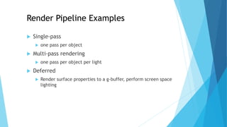  Single-pass
 one pass per object
 Multi-pass rendering
 one pass per object per light
 Deferred
 Render surface properties to a g-buffer, perform screen space
lighting
Render Pipeline Examples
 