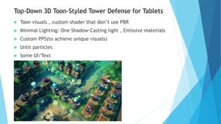 Top-Down 3D Toon-Styled Tower Defense for Tablets
 Toon visuals , custom shader that don’t use PBR
 Minimal Lighting: One Shadow-Casting light , Emissive materials
 Custom PPS(to achieve unique visuals)
 Unlit particles
 Some UI/Text
 