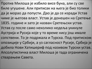 Против Милоша је избило висе буна, али су све
биле угушене. Али притисак на њега је био толики
да је морао да попусти. Дао је да се изради Устав
чиме је његова власт. Устав је донешен на Сретење
1835. године и зато је назван Сретењски устав.
Устав су после само неколико недеља укинуле
Аустрија и Русија које у то време нису још имале
сопствени. То је подржала и Турска. Под притиском
опозиције у Србији, а уз сагласност Русије, Србија је
добила Нови Хатишериф под називом Турски устав.
Апсолутистичка власт Милоша је тада ограничена
стварањем Савета.
 