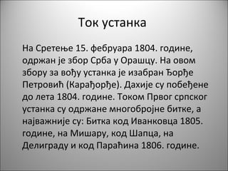 Ток устанка
На Сретење 15. фебруара 1804. године,
одржан је збор Срба у Орашцу. На овом
збору за вођу устанка је изабран Ђорђе
Петровић (Карађорђе). Дахије су побеђене
до лета 1804. године. Током Првог српског
устанка су одржане многобројне битке, а
најважније су: Битка код Иванковца 1805.
године, на Мишару, код Шапца, на
Делиграду и код Параћина 1806. године.
 