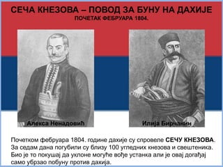 СЕЧА КНЕЗОВА – ПОВОД ЗА БУНУ НА ДАХИЈЕ 
ПОЧЕТАК ФЕБРУАРА 1804. 
Алекса Ненадовић Илија Бирчанин 
Почетком фебруара 1804. године дахије су спровеле СЕЧУ КНЕЗОВА. 
За седам дана погубили су близу 100 угледних кнезова и свештеника. 
Био је то покушај да уклоне могуће вође устанка али је овај догађај 
само убрзао побуну против дахија. 
 