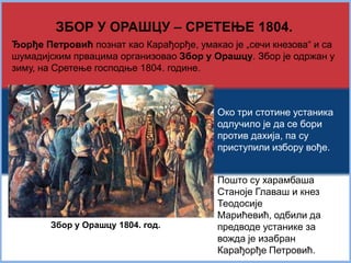 ЗБОР У ОРАШЦУ – СРЕТЕЊЕ 1804. 
Ђорђе Петровић познат као Карађорђе, умакао је „сечи кнезова“ и са 
шумадијским првацима организовао Збор у Орашцу. Збор је одржан у 
зиму, на Сретење господње 1804. године. 
Око три стотине устаника 
одлучило је да се бори 
против дахија, па су 
приступили избору вође. 
Пошто су харамбаша 
Станоје Главаш и кнез 
Теодосије Марићевић, 
одбили да предводе 
устанике за вожда је 
изабран Карађорђе 
Петровић. 
Збор у Орашцу 1804. год. 
 