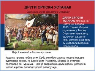 ДРУГИ СРПСКИ УСТАНАК 
„Ево мене, а ево вам рата с Турцима.“ 
ДРУГИ СРПСКИ 
УСТАНАК почиње на 
Цвети 23. априла 
1815. године збором 
одржаним у Такову. 
Окупљени прваци су 
одлучили да дигну 
нови устанак а за вођу 
су изабрали Милоша 
Обреновића. 
Паја Јовановић – Таковски устанак 
Када су против побуњених Срба сем београдске пошле још две 
султанове војске, из Босне и из Румелије, Милош је отпочео 
преговоре са Турцима. Тиме је завршен и Други српски устанак а 
уједно и ратни период Српске револуције. 
 