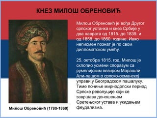 КНЕЗ МИЛОШ ОБРЕНОВИЋ 
Милош Обреновић (1780-1860) 
Милош Обреновић је вођа Другог 
српског устанка и кнез Србије у 
два наврата од 1815. до 1839. и 
од 1858. до 1860. године. Иако 
неписмен познат је по свом 
дипломатском умећу. 
25. октобра 1815. год. Милош је 
склопио усмени споразум са 
румелијским везиром Марашли 
Али-пашом о српско-османској 
управи у Београдском пашалуку. 
Тиме почиње мирнодопски период 
Српске револуције који се 
завршава доношењем 
Сретењског устава и укидањем 
феудализма. 
 