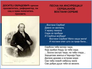 ДОСИТЕЈ ОБРАДОВИЋ српски 
просветитељ, реформатор, 
писац и први попечитељ 
просвете. 
ПЕСНА НА ИНСУРЕКЦИЈУ 
СЕРБИЈАНОВ 
ВОСТАНИ СЕРБИЕ 
...Востани Сербие! 
Давно си заспала, 
У мраку лежала 
Сада се пробуди 
И Сербље возбуди! 
Востани Сербие! Мати наша мила! 
И постани опет што си прије била... 
Сербска теби вопију чада, 
Која храбро бојују за тебе сада. 
... Босна сестра твоја, на тебе гледа... 
Херцегова земља и Чернаја Гора 
Далеке државе и острови мора 
Сви теби помоћ небесну желе 
Све добре душе теби се веселе. 
 