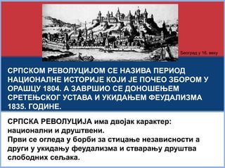Београд у 16. веку 
СРПСКОМ РЕВОЛУЦИЈОМ СЕ НАЗИВА ПЕРИОД 
НАЦИОНАЛНЕ ИСТОРИЈЕ КОЈИ ЈЕ ПОЧЕО ЗБОРОМ У 
ОРАШЦУ 1804. А ЗАВРШИО СЕ ДОНОШЕЊЕМ 
СРЕТЕЊСКОГ УСТАВА И УКИДАЊЕМ ФЕУДАЛИЗМА 
1835. ГОДИНЕ. 
СРПСКА РЕВОЛУЦИЈА има двојак карактер: 
национални и друштвени. 
Први се огледа у борби за стицање независности а 
други у укидању феудализма и стварању друштва 
слободних сељака. 
 