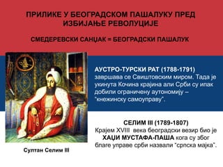 ПРИЛИКЕ У БЕОГРАДСКОМ ПАШАЛУКУ ПРЕД 
ИЗБИЈАЊЕ РЕВОЛУЦИЈЕ 
СМЕДЕРЕВСКИ САНЏАК = БЕОГРАДСКИ ПАШАЛУК 
АУСТРО-ТУРСКИ РАТ (1788-1791) 
завршава се Свиштовским миром. Тада је 
укинута Кочина крајина али Срби су ипак 
добили ограничену аутономију – 
“кнежинску самоуправу”. 
СЕЛИМ III (1789-1807) 
Крајем XVIII века београдски везир био је 
ХАЏИ МУСТАФА-ПАША кога су због 
благе управе срби назвали “српска мајка”. 
Султан Селим III 
 