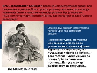 ВУК СТЕФАНОВИЋ КАРАЏИЋ бавио се историографским радом. Као 
савременик и учесник Првог српског устанка у неколико дела описује 
најважније битке и најистакнутије вође устанка. Вук је познатом 
немачком историчару Леополду Ранкеу дао материјал за дело “Српска 
револуција”. 
Вук Караџић (1787-1864) 
Овако је Вук Караџић коментарисао 
положај Срба под османском 
влашћу: 
...ако какав турски поглавица 
иде сокаком, раја мора да 
устане на ноге, него и најгорем 
Турчину раја мора сврнути с 
пута, макар у блато до колена... 
Тако господа Турска узимају са 
сокака Србе за различите 
послове... Да туку каву, да 
доносе воду, да сјеку дрва... 
 