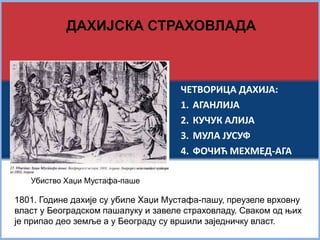 ДАХИЈСКА СТРАХОВЛАДА 
ЧЕТВОРИЦА ДАХИЈА: 
1. АГАНЛИЈА 
2. КУЧУК АЛИЈА 
3. МУЛА ЈУСУФ 
4. ФОЧИЋ МЕХМЕД-АГА 
Убиство Хаџи Мустафа-паше 
1801. Године дахије су убиле Хаџи Мустафа-пашу, преузеле врховну 
власт у Београдском пашалуку и завеле страховладу. Сваком од њих 
је припао део земље а у Београду су вршили заједничку власт. 
 