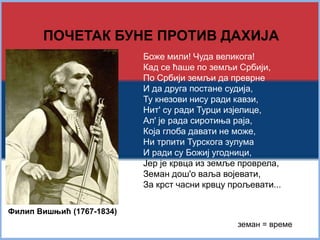 ПОЧЕТАК БУНЕ ПРОТИВ ДАХИЈА 
Боже мили! Чуда великога! 
Кад се ћаше по земљи Србији, 
По Србији земљи да преврне 
И да друга постане судија, 
Ту кнезови нису ради кавзи, 
Нит' су ради Турци изјелице, 
Ал' је рада сиротиња раја, 
Која глоба давати не може, 
Ни трпити Турскога зулума 
И ради су Божиј угодници, 
Јер је крвца из земље проврела, 
Земан дош'о ваља војевати, 
За крст часни крвцу прољевати... 
Филип Вишњић (1767-1834) 
земан = време 
 