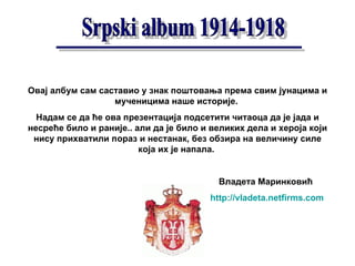 Овај албум сам саставио у знак поштовања према свим јунацима и мученицима наше историје.  Надам се да ће ова презентација подсетити читаоца да је јада и несреће било и раније.. али да је било и великих дела   и хероја који нису прихватили пораз и нестанак, без обзира на величину силе која их је напала.   Владета Маринковић http://vladeta.netfirms.com 