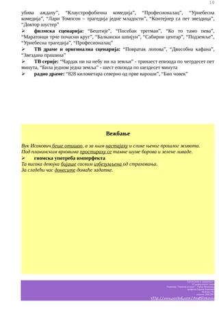 10

убива аждаху”, “Клаустрофобична комедија”, “Професионалац”, “Урнебесна
комедија”, “Лари Томпсон – трагедија једне младости”, “Контејнер са пет звездица”,
“Доктор шустер”
➢
филмска сценарија: “Бештије”, “Посебан третман”, “Ко то тамо пева”,
“Маратонци трче почасни круг”, “Балкански шпијун”, “Сабирни центар”, “Подземље”,
“Урнебесна трагедија”, “Професионалац”
➢
ТВ драме и оригинална сценарија: “Повратак лопова”, “Двособна кафана”,
“Звездана прашина”
➢
ТВ серије: “Чардак ни на небу ни на земљи” - тринаест епизода по четрдесет пет
минута, “Била једном једна земља” - шест епизода по шездесет минута
➢
радио драме: “828 километара северно од прве вароши”, “Био човек”

Вежбање
Вук Исакович беше отишао, а за њим настајаху и слике њеног прошлог живота.
Под планинским врховима простираху се тамне шуме борова и зелене ливаде.
➢
гномска употреба имперфекта
Та висока девојка бијаше сасвим избезумљена од страховања.
За следећи час донесите домаће задатке.

Српски језик и књижевност
IV разред општег смера
Гимназија “Таковски устанак” - Горњи Милановац
професор Гордана Јовановић
белешке Ј.M.
школска 2006/2007

http://www.scribd.com/AnaMilinkovic

 