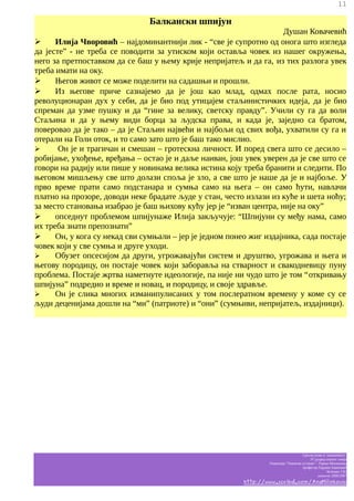 11

Балкански шпијун
Душан Ковачевић
➢
Илија Чворовић – најдоминантнији лик - “све је супротно од онога што изгледа
да јесте” - не треба се поводити за утиском који оставља човек из нашег окружења,
него за претпоставком да се баш у њему крије непријатељ и да га, из тих разлога увек
треба имати на оку.
➢
Његов живот се може поделити на садашњи и прошли.
➢
Из његове приче сазнајемо да је још као млад, одмах после рата, носио
револуционаран дух у себи, да је био под утицајем стаљинистичких идеја, да је био
спреман да узме пушку и да “гине за велику, светску правду”. Учили су га да воли
Стаљина и да у њему види борца за људска права, и када је, заједно са братом,
поверовао да је тако – да је Стаљин највећи и најбољи од свих вођа, ухватили су га и
отерали на Голи оток, и то само зато што је баш тако мислио.
➢
Он је и трагичан и смешан – гротескна личност. И поред свега што се десило –
робијање, ухођење, вређања – остао је и даље наиван, још увек уверен да је све што се
говори на радију или пише у новинама велика истина коју треба бранити и следити. По
његовом мишљењу све што долази споља је зло, а све што је наше да је и најбоље. У
прво време прати само подстанара и сумња само на њега – он само ћути, навлачи
платно на прозоре, доводи неке брадате људе у стан, често излази из куће и шета ноћу;
за место становања изабрао је баш њихову кућу јер је “изван центра, није на оку”
➢
опседнут проблемом шпијунаже Илија закључује: “Шпијуни су међу нама, само
их треба знати препознати”
➢
Он, у кога су некад сви сумњали – јер је једном понео жиг издајника, сада постаје
човек који у све сумња и друге уходи.
➢
Обузет опсесијом да други, угрожавајући систем и друштво, угрожава и њега и
његову породицу, он постаје човек који заборавља на стварност и свакодневицу пуну
проблема. Постаје жртва наметнуте идеологије, па није ни чудо што је том “откривању
шпијуна” подредио и време и новац, и породицу, и своје здравље.
➢
Он је слика многих изманипулисаних у том послератном времену у коме су се
људи деценијама дошли на “ми” (патриоте) и “они” (сумњиви, непријатељ, издајници).

Српски језик и књижевност
IV разред општег смера
Гимназија “Таковски устанак” - Горњи Милановац
професор Гордана Јовановић
белешке Ј.M.
школска 2006/2007

http://www.scribd.com/AnaMilinkovic

 