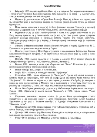 12

Ана Ахматова
Рођена је 1889. године код Одесе. Отац јој је у то време био морнарички инжењер
– механичар у пензији. Као једногодишња беба одведена је на север – у Царско Село,
тамо је живела до своје шеснаесте године.
➢
Научила је да чита према азбуци Лава Толстоја. Када јој је било пет година, она
је, слушајући како је наставница радила са старијом децом, и сама почела да говори
француски.
➢
Прву песму написала је када јој је било једанаест година. Учила је у женској
гимназији у Царском селу. У почетку лоше, потом много боље, али увек нерадо.
➢
Родитељи су јој се 1905. године развели и мама је са децом отпутовала на југ.
Целу годину провели су у Јевпаторији, где је код куће сама учила према програму
завршног разреда гимназије и написала гомилу песама, али лошег квалитета.
Последњи разред похађала је у Кијеву, у Финдуклејевој гимназији, коју је завршила
1907. године.
➢
Уписала је Правни факултет Виших женских течајева у Кијеву. Удала се за Н. С.
Гушљова и отпутовала на медени месец у Париз.
➢
Пошто се преселила у Петербург, студирала је као полазник Рајевљевих Виших
књижевноисторијских течајева. У то време већ је писала песме које су ушле у њену
прву књигу.
➢
Пролеће 1911. године провела је у Паризу, а следеће 1912. године обишла је
Северну Италију (Ђенова, Пиза, Фиренца, Падова, Венеција).
➢
Године 1912. изашла је њена прва збирка песама “Вече”. Штампана је у триста
примерака и добила је благонаклоност критике.
➢
Првог октобра 1912. рођен је њен син Лав.
➢
Марта 1914. Изашла је њена друга књига “Бројанице”.
➢
Септембра 1917. године објављено је “Бело јато”. Према тој књизи читаоци и
критика били су неправедни, због чега се сматра да је она имала мање успеха него
“Бројанице”. Та збирка се појавила у још горим условима. Саобраћај је замирао –
књига се није могла послати у Москву, сва је распродата у Петрограду. Због тога, за
разлику од “Бројаница”, “Бело јато” није имало велики публицитет у јавности.
➢
После Октобарске револуције радила је у библиотеци Агрономског института.
Године 1921. објављена је књига песама “Боквица”, а 1922. године књига “Anno
Domini”.
➢
Средином двадесетих година почела је да се бави архитектуром старог
Петербурга и да проучава живот и дело Пушкиново. Резултати њеног бављења
Пушкином су три рада о “Златном петлићу”, о “Адолфу” Бенџамена Константина и о
“Каменом госту”.
➢
Отаџбински рат 1941. године затекао ју је у Лењинграду. Крајем септембра, већ у
време блокаде, авионом је одлетела у Москву.
➢
До маја 1944. живела је у Пашкенту. Као и други песници често је наступала по
болницама и рецитовала рањеним болесницима.
➢
У мају 1944. долетела је у Москву, а у јуну се вратила у Лењинград.
➢

Српски језик и књижевност
IV разред општег смера
Гимназија “Таковски устанак” - Горњи Милановац
професор Гордана Јовановић
белешке Ј.M.
школска 2006/2007

http://www.scribd.com/AnaMilinkovic

 