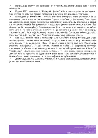 13

➢
Написала је песму “Три јоргована” и “У гостима код смрти”. После рата је много
преводила.
➢
Године 1962. завршила је “Поему без јунака” коју је писала двадесет две године.
Она је један од највећих руских, европских и светских песника двадесетог века.
➢
Припадала је акмецизму. Темељна поставка акмецизма било је уверење да се
књижевност мора вратити овоземаљском “предметном” свету. Александар Блок, један
од водећих песника руског симболизма, акмеистичку оријентацију прогласио је за пут
ка приземној поезији без духовности и надахнућа (његов чланак имао је наслов “без
божанства, без надахнућа”). Блокова критика је и подстакла неке акмеисте да дубље
него што би то иначе учинили и делотворније осмисле и развију своју концепцију
“предметности”. Блок није Ахматову сврстао у песнике без божанства и без надахнућа.
Он је осетио да је у случају Ане Ахматове реч о песнику највиших домета.
➢
Кад 1922. године пише о симболици Ане Ахматове, Виктор Виноградов (тада
млади научник, потом славни академик) сматра да има основа да се у песникињином
делу издвоје “три семантичке сфере од којих свака у језгру има реч обремењену
ројевима асоцијација”. То су: “песма, молитва и љубав”. У савременој историји
књижевности обично се наглашава да се Ана Ахматова већ првим књигама (“Вече” и
“Бројанице”) афирмисала као песник љубави, и то, пре свега, песник неузвраћене
љубави. Она јој приступа на један сасвим нови начин – без романтичарске патетике и
без симболистичких дволичности, са филозофским наслућивањима.
➢
Драму љубави Ана Ахматова утемељује у људску свакодневицу, представљајући
је као део живота обичне жене.

Српски језик и књижевност
IV разред општег смера
Гимназија “Таковски устанак” - Горњи Милановац
професор Гордана Јовановић
белешке Ј.M.
школска 2006/2007

http://www.scribd.com/AnaMilinkovic

 