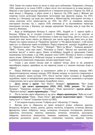 3

1924. Током тих година много је писао и своја дела публиковао. Повратком у Београд
1926. примљен је за члана САНУ, а убрзо после тога постављен је за вице конзула у
Марсеју и три године касније премештен је у генерални конзулат у Паризу. Од 1928. је
вице конзул у Мадриду, а убрзо затим и у Бриселу. Од 1930. ради у Женеви као
секретар сталне делегације Краљевине Југославије при Друштву народа. Од 1933.
поново је у Београду, где ради као саветник у Министарству иностраних послова, а
затим начелник истог министарства од 1935. Од 1937. је помоћник министра
иностраних послова. Од 1. априла 1939. именован је за опуномоћеног министра
иностраних послова у Берлину, где предаје акредитиве Хитлеру, који је тада био на
власти у Немачкој.
➢
Када је бомбардован Београд 6. априла 1941, Андрић се 7. априла враћа у
Београд. Нуђено му је сигурно уточиште у Швајцарској, али се он одлучио за
окупирани Београд. Ускоро се пензионише и живи као подстанар. Доста је писаo, али
током рата није желео ништа да објављује док његов народ није имао шта да једе.
Управо тих година написао је “Травничку хронику” и “На Дрини ћуприја”, а обе књиге
први пут су објављене након ослобођења. Поред поменутих, значајна Андрићева дела
су: “Проклета авлија”, “Екс Понто”, “Немири”, “Мост на Жепи”, “Аникина времена”,
“Жеђ”, “Јелена, жена које нема”, “Разговор са Гојом”, “Његош као трагични јунак
косовске мисли” и многа друга. Након ослобођења Андрић је председник Савеза
књижевника Југославије, а од 1946. редовни члан САНУ. Путовао је много и говорио
многе језике. Добитник је Нобелове награде за књижевност 1961. године и сматра се
највећим југословенским ствараоцем, писцем миротворне снаге.
➢
Спада у ред наших писаца који се највише читају. Дела су му доживела
многобројна издања; превођена на све европске језике и у многим земљама Азије и
Африке.
➢
Поред Нобелове награде за књижевност добио је и Авнојеву награду 1967,
Двадесетседмојулску награду награду 1970, Вукову награду за изузетан стваралачки и
општи допринос нашој култури 1972. После његове смрти основана је Андрићева
задужбина, чијим се материјалним средствима стимулише наше књижевно и културно
стваралаштво, као и даље проучавање Андрићевог опуса.
➢
Дела: песме у прози: “Екс Понто”, Немири”; приповетке: “Пут Алије
Џерзелеза”; три књиге приповедака (1924, 1931, 1936); романе: “На Дрини
Ћуприја”, “Травничка хроника”, “Госпођица”, “Нове приповетке”; кратак роман “Проклета авлија”; књига приповедака - “Лица”.
➢
После његове смрти објављена су му дела: збирка приповедака “Кућа на осам”,
незавршени роман “Омер – Паша Латас”, две књиге медитативне прозе - “Знакови
поред пута” и “Свеске” (годишње излазе од 1982).
➢
У последњем издању његова “Сабрана дела” обухватају 17 томова.
➢
Његова дела су објављена на преко четрдесет језика: албански, арапски,
белоруски, бугарски, чешки, дански, дански, енглески, есперанто, естонски, фински,
француски, грчки, хебрејски, хинду, холандски, исландски, италијански, јапански,
јерменски, каталонски, кинески, кореански, летонски, литвански, малалајски,
мађарски, монголски, македонски, немачки, норвешки, пољски, португалски,
румунски, рускински, руски, словачки, словеначки, шпански, шведски, турски,
Српски језик и књижевност
IV разред општег смера
Гимназија “Таковски устанак” - Горњи Милановац
професор Гордана Јовановић
белешке Ј.M.
школска 2006/2007

http://www.scribd.com/AnaMilinkovic

 