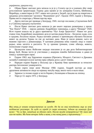 4

украјински, уридски итд.
➢
Објава Првог светског рата затекла га је је у Сплиту где је и ухапшен због своје
југословенске оријентације. Годину дана провео је по затворима Сплита, Шибеника,
Марибора, а амнестиран је 1917. након чега долази у Загреб, где је један од покретача и
уредника југословенског часописа “Књижевног југа”. Одлази 1919. године у Београд.
Прима место секретара у Министарству вера.
➢
Други светски рат проводи у Београду, 1945. постаје посланик у Скупштини БиХ
и у Савезној народној скупштини.
➢
После Првог светског рата написао је две књиге лирских разматрања у прози:
“Екс Понто” 1918. - лирски дневник Андрићевих тамновања, а друга “Немири” 1920.
Исте године изашла му је друга приповетка “Пут Алије Ђерзелеза”. Након тог дела
главна тема Андрићевих књижевних дела је његова родна Босна – босански људи, села
и градови, босански пејзаж. Радња његових романа и приповедака обухвата босански
живот од доласка Турака па све до његових дана. Иако је писао романе, њега не
можемо сврстати у романскијера. У његовим романима нема главних лица и главне
радње, нема заплета и расплета. То су хронике (романи, слике обичаја, живота,
психолошке студије лица.
➢
Целокупни износ Нобелове награде поклонио је из два дела библиотекарском
фонду БиХ. Веома често је учествовао у акцијама помоћи библиотекама и давао је
новац у хуманитарне сврхе.
➢
Године 1963. код Удружених издавача (Просвета, Младост, Светлост и Државна
заложба Словеније) излазе његова прва сабрана дела у десет томова.
➢
Наредне године борави у Пољској где у Кракову бива промовисан за почасног
доктора Јагелонског универзитета.
➢
Након смрти своје жене Милице 1968. године, Андрић настоји да своје
друштвене активности сведе на најмању могућу меру, много чита и мало пише.
➢
Здравље га полако издаје и често борави у болницама и бањама на лечењу.
➢
Умро је 13. марта 1975. у Београду.

Диктат
Мој отац је некако неприступачан за суседе. Не да он свој поподневни мир за неке
необавезне разговоре. За људе из зграде је скоро незнанац. Једном му комшија Дуле
каже: “Ти си бре, невидљив за обичан свет. Нисмо ваљда непријатељи? Не знам кад
сам те видео. Ми ћемо вечерас доћи и вама, а ти немој рано у хоризонталу.”
Српски језик и књижевност
IV разред општег смера
Гимназија “Таковски устанак” - Горњи Милановац
професор Гордана Јовановић
белешке Ј.M.
школска 2006/2007

http://www.scribd.com/AnaMilinkovic

 