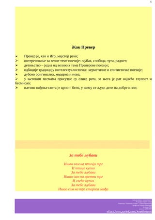 6

Жак Превер
➢
Превер је, као и Иго, мајстор речи;
➢
интересовање за вечне теме поезије: љубав, слобода, туга, радост;
➢
детињство – једна од великих тема Преверове поезије;
➢
одбације традицију интелектуалистичке, херметичне и елитистичке поезије;
➢
дубоко оригинална, модерна и нова;
➢
у његовим песмама присутне су слике рата, за њега је рат највећа глупост и
бесмисао;
➢
његово виђење света је црно – бело, у њему се људи деле на добре и зле;

░░░░░░░░░░░░░░░░░░░░░░░░░░░░░░░░░░░░░░░░░░░░░░░░░░░░
░░░░░░░░░░░░░░░░░░░░░░░░░░░░░░░░░░░░░░░░░░░░░░░░░░░░

За тебе љубави
Ишао сам на птичји трг
И птице купио
За тебе љубави
Ишао сам на цветни трг
И свеће купио
За тебе љубави
Ишао сам на трг старога гвођа
Српски језик и књижевност
IV разред општег смера
Гимназија “Таковски устанак” - Горњи Милановац
професор Гордана Јовановић
белешке Ј.M.
школска 2006/2007

http://www.scribd.com/AnaMilinkovic

 