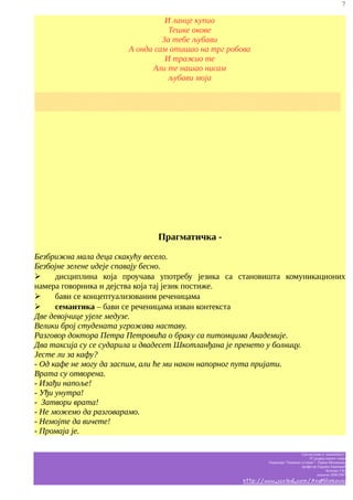 7

И ланце купио
Тешке окове
За тебе љубави
А онда сам отишао на трг робова
И тражио те
Али те нашао нисам
љубави моја
░░░░░░░░░░░░░░░░░░░░░░░░░░░░░░░░░░░░░░░░░░░░░░░░░░░░
░░░░░░░░░░░░░░░░░░░░░░░░░░░░░░░░░░░░░░░░░░░░░░░░░░░░

Прагматичка Безбрижна мала деца скакућу весело.
Безбојне зелене идеје спавају бесно.
➢
дисциплина која проучава употребу језика са становишта комуникационих
намера говорника и дејства која тај језик постиже.
➢
бави се концептуализованим реченицама
➢
семантика – бави се реченицама изван контекста
Две девојчице ујеле медузе.
Велики број студената угрожава наставу.
Разговор доктора Петра Петровића о браку са питомцима Академије.
Два таксија су се сударила и двадесет Шкотланђана је пренето у болницу.
Јесте ли за кафу?
- Од кафе не могу да заспим, али ће ми након напорног пута пријати.
Врата су отворена.
- Изађи напоље!
- Уђи унутра!
- Затвори врата!
- Не можемо да разговарамо.
- Немојте да вичете!
- Промаја је.
Српски језик и књижевност
IV разред општег смера
Гимназија “Таковски устанак” - Горњи Милановац
професор Гордана Јовановић
белешке Ј.M.
школска 2006/2007

http://www.scribd.com/AnaMilinkovic

 