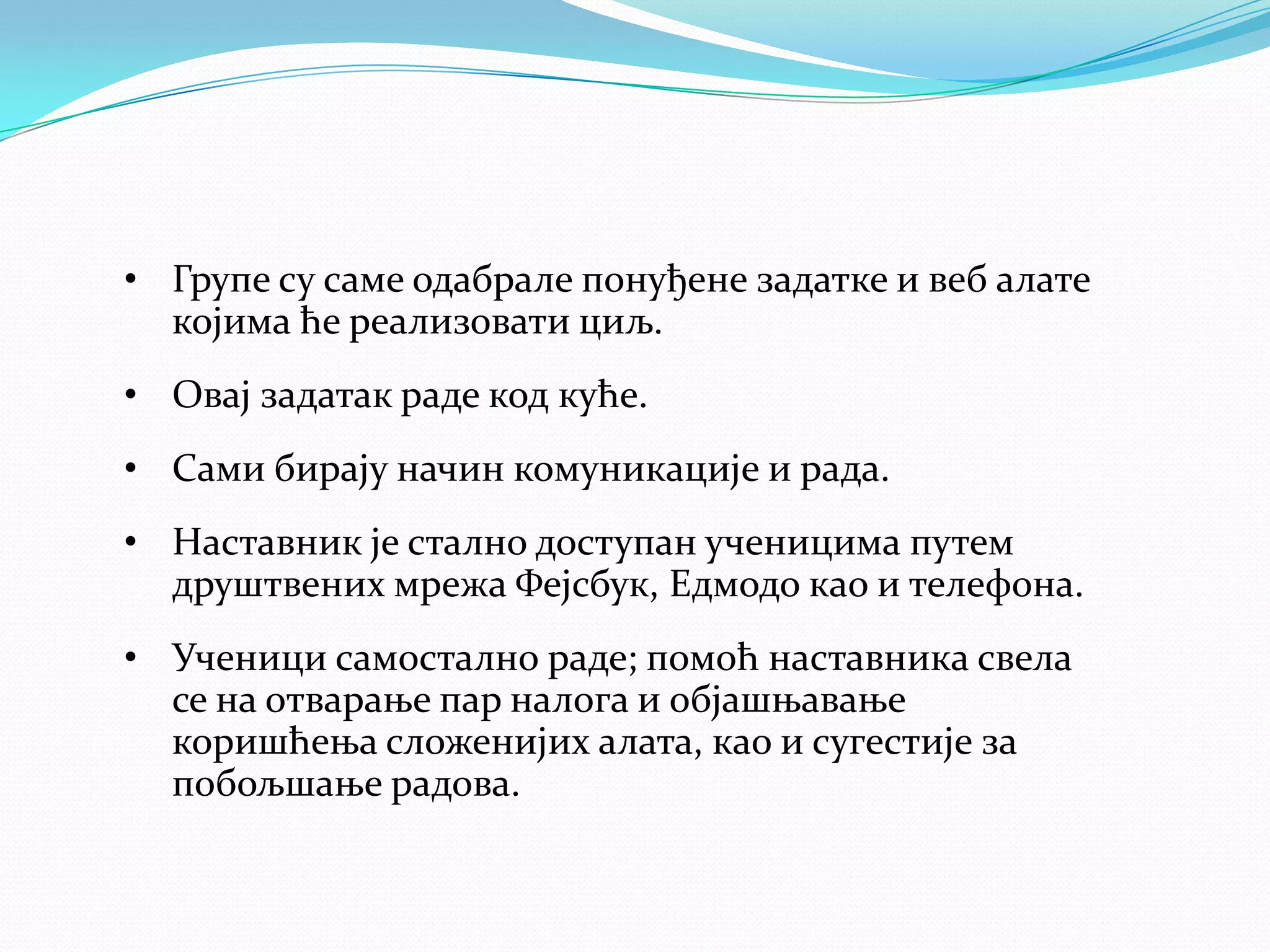 • Групе су саме одабрале понуђене задатке и веб алате
којима ће реализовати циљ.
• Овај задатак раде код куће.
• Сами бирају начин комуникације и рада.
• Наставник је стално доступан ученицима путем
друштвених мрежа Фејсбук, Едмодо као и телефона.

• Ученици самостално раде; помоћ наставника свела
се на отварање пар налога и објашњавање
коришћења сложенијих алата, као и сугестије за
побољшање радова.

 