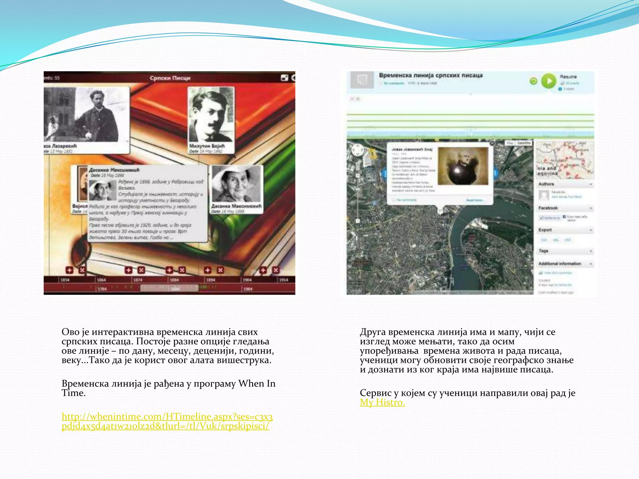 Ово је интерактивна временска линија свих
српских писаца. Постоје разне опције гледања
ове линије – по дану, месецу, деценији, години,
веку...Тако да је корист овог алата вишеструка.
Временска линија је рађена у програму When In
Time.
http://whenintime.com/HTimeline.aspx?ses=c3x3
pdjd4x5d4at1w21olz2d&tlurl=/tl/Vuk/srpskipisci/

Друга временска линија има и мапу, чији се
изглед може мењати, тако да осим
упоређивања времена живота и рада писаца,
ученици могу обновити своје географско знање
и дознати из ког краја има највише писаца.

Сервис у којем су ученици направили овај рад је
My Histro.

 