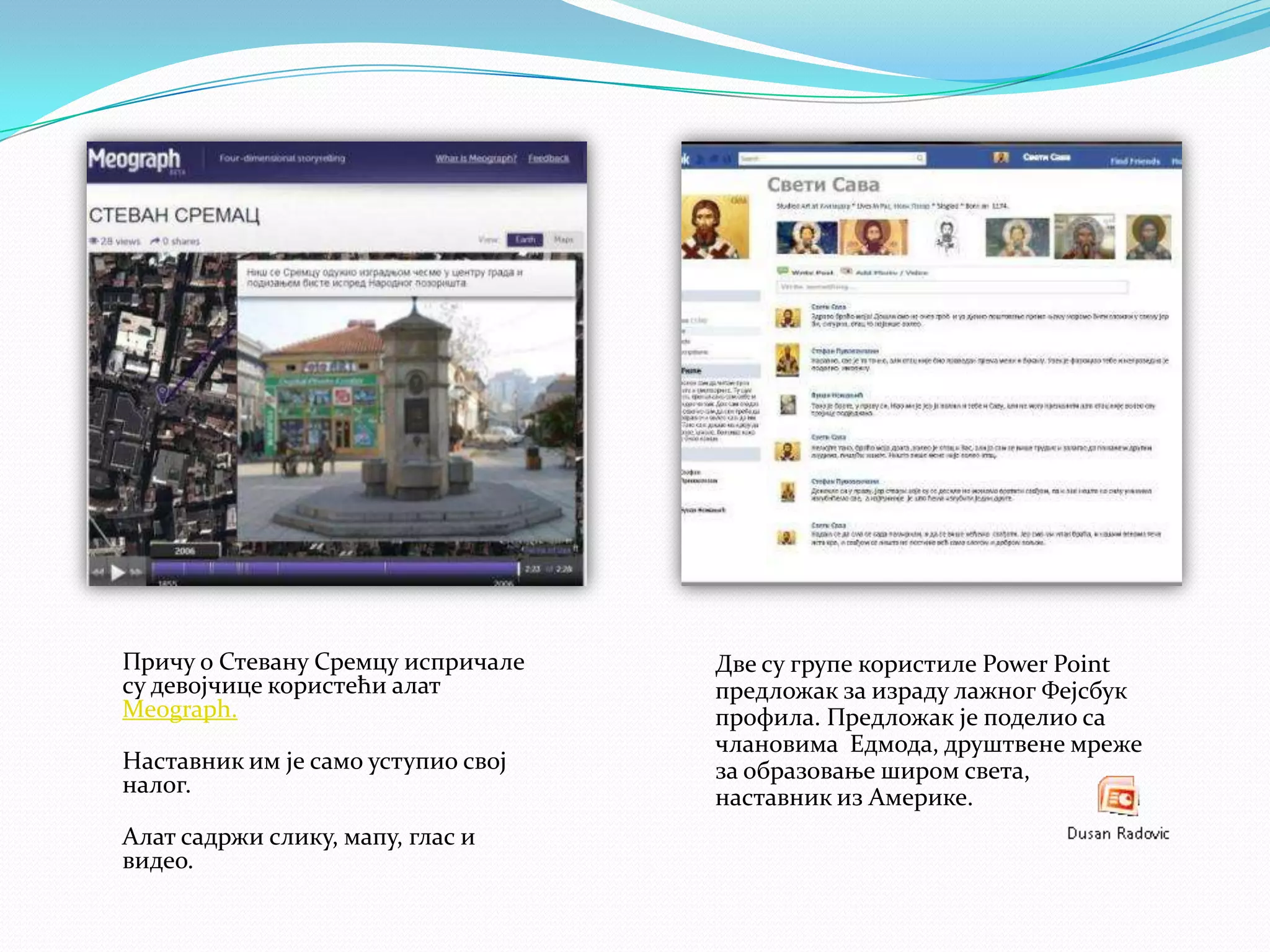 Причу о Стевану Сремцу испричале
су девојчице користећи алат
Meograph.
Наставник им је само уступио свој
налог.
Алат садржи слику, мапу, глас и
видео.

Две су групе користиле Power Point
предложак за израду лажног Фејсбук
профила. Предложак је поделио са
члановима Едмода, друштвене мреже
за образовање широм света,
наставник из Америке.

 