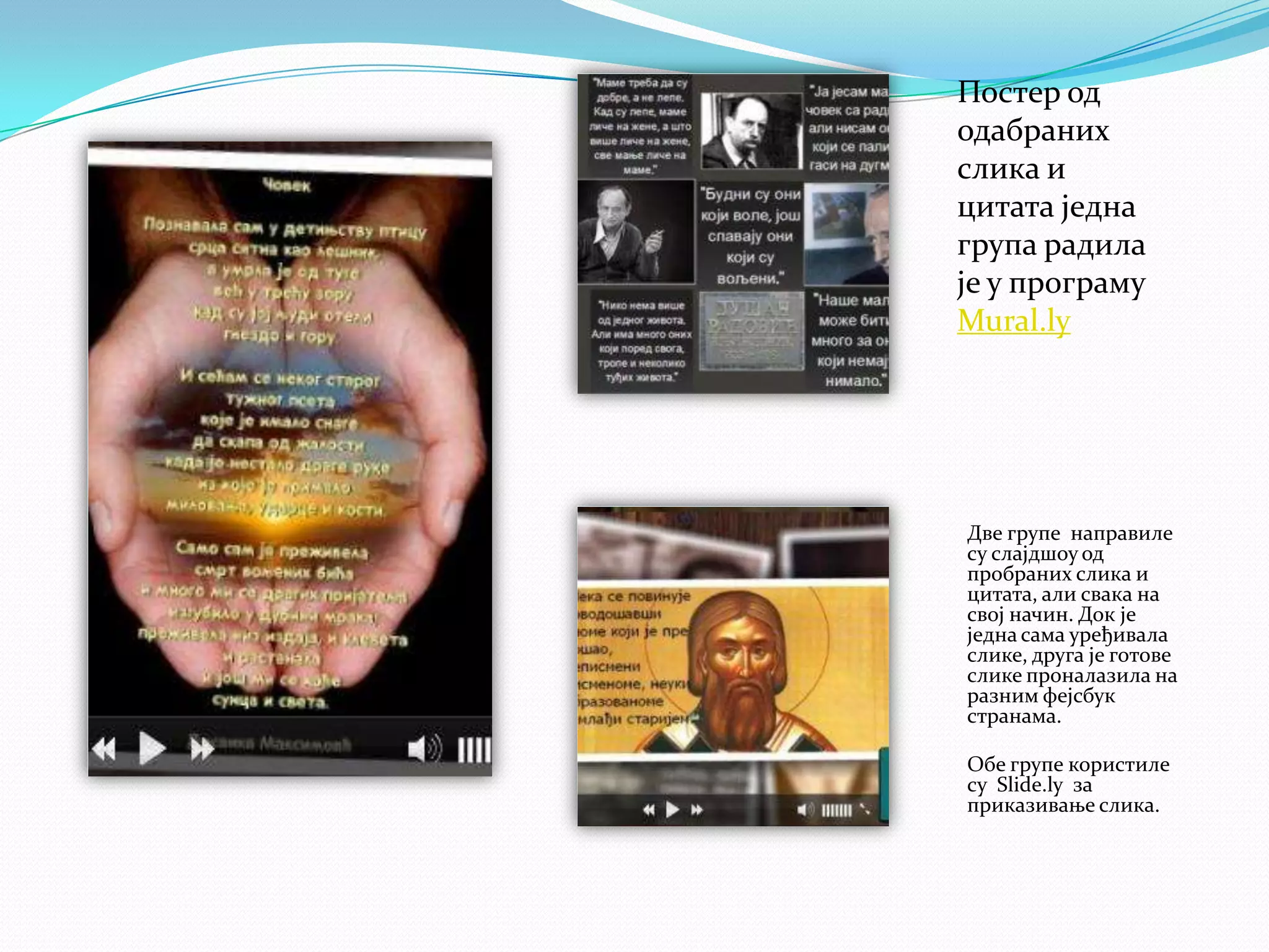 Постер од
одабраних
слика и
цитата једна
група радила
је у програму
Mural.ly

Две групе направиле
су слајдшоу од
пробраних слика и
цитата, али свака на
свој начин. Док је
једна сама уређивала
слике, друга је готове
слике проналазила на
разним фејсбук
странама.
Обе групе користиле
су Slide.ly за
приказивање слика.

 