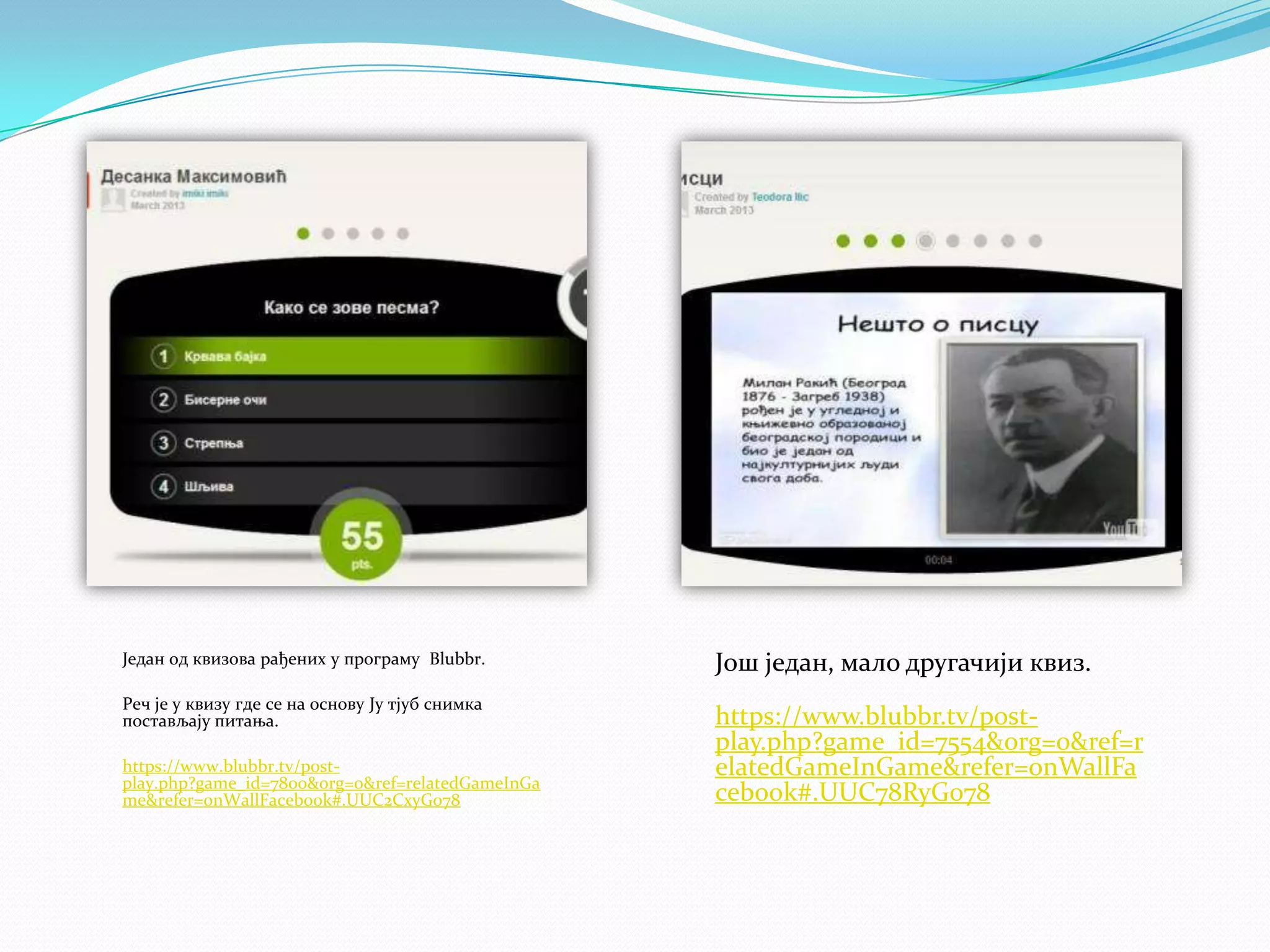 Један од квизова рађених у програму Blubbr.

Још један, мало другачији квиз.

Реч је у квизу где се на основу Ју тјуб снимка
постављају питања.

https://www.blubbr.tv/postplay.php?game_id=7554&org=0&ref=r
elatedGameInGame&refer=onWallFa
cebook#.UUC78RyG078

https://www.blubbr.tv/postplay.php?game_id=7800&org=0&ref=relatedGameInGa
me&refer=onWallFacebook#.UUC2CxyG078

 