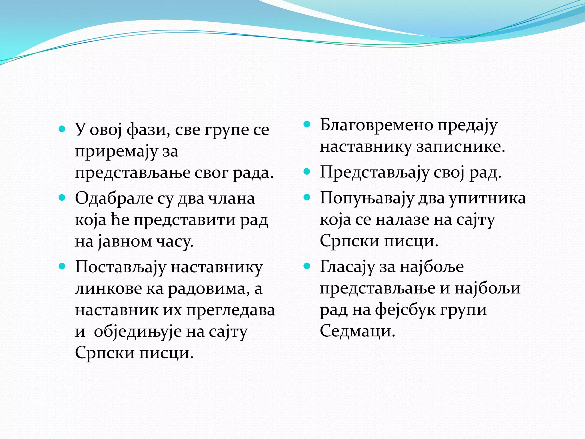  У овој фази, све групе се

приремају за
представљање свог рада.
 Одабрале су два члана
која ће представити рад
на јавном часу.
 Постављају наставнику
линкове ка радовима, а
наставник их прегледава
и обједињује на сајту
Српски писци.

 Благовремено предају

наставнику записнике.
 Представљају свој рад.
 Попуњавају два упитника
која се налазе на сајту
Српски писци.
 Гласају за најбоље
представљање и најбољи
рад на фејсбук групи
Седмаци.

 