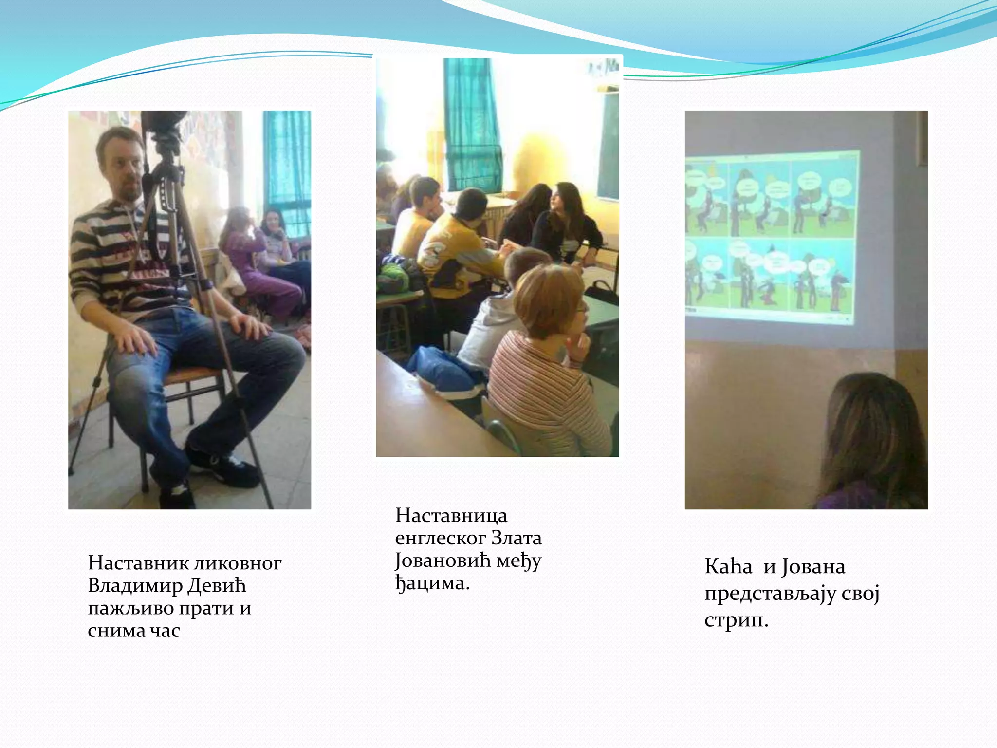 Наставник ликовног
Владимир Девић
пажљиво прати и
снима час

Наставница
енглеског Злата
Јовановић међу
ђацима.

Каћа и Јована
представљају свој
стрип.

 
