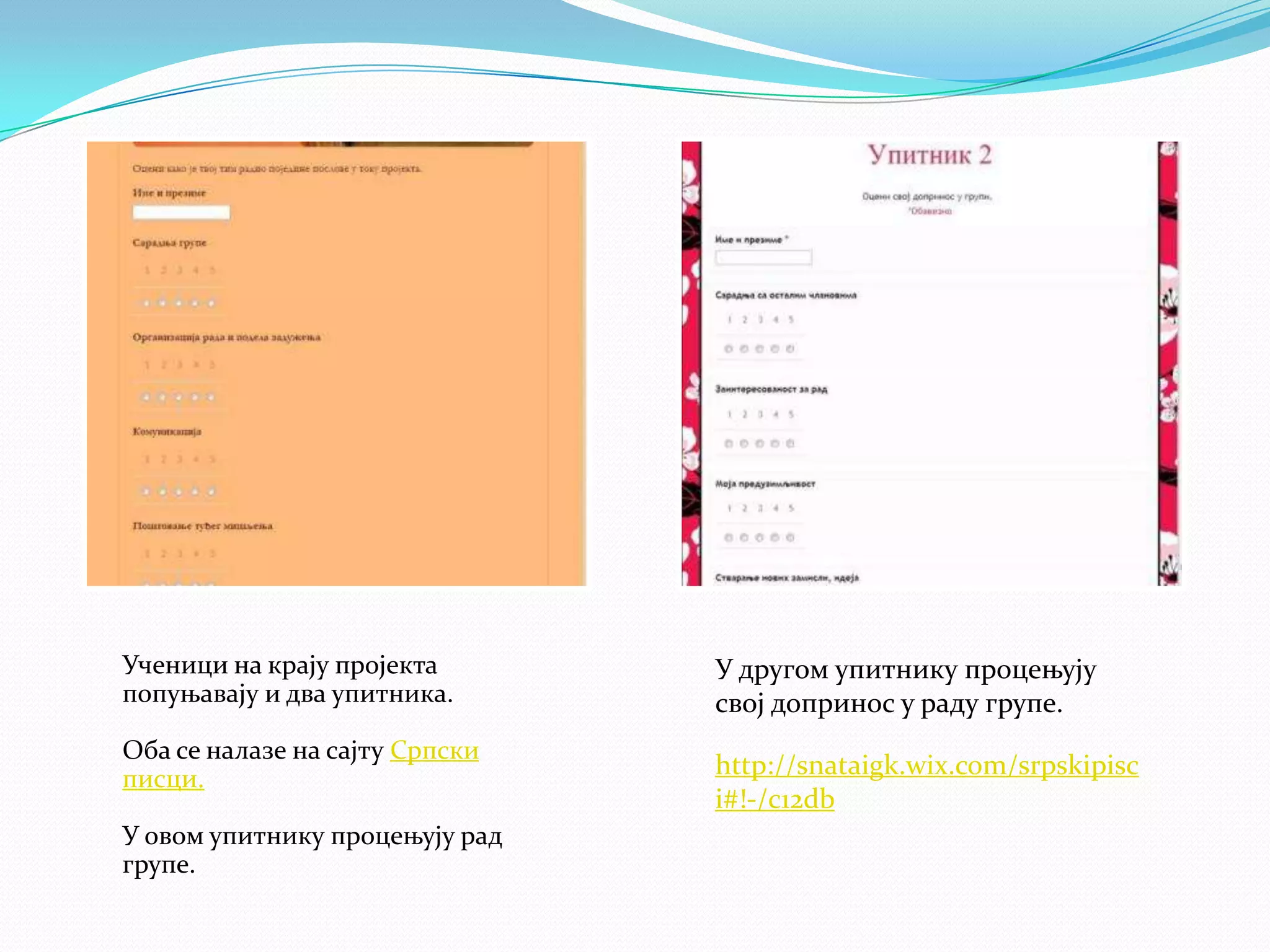Ученици на крају пројекта
попуњавају и два упитника.
Оба се налазе на сајту Српски
писци.
У овом упитнику процењују рад
групе.

У другом упитнику процењују
свој допринос у раду групе.
http://snataigk.wix.com/srpskipisc
i#!-/c12db

 