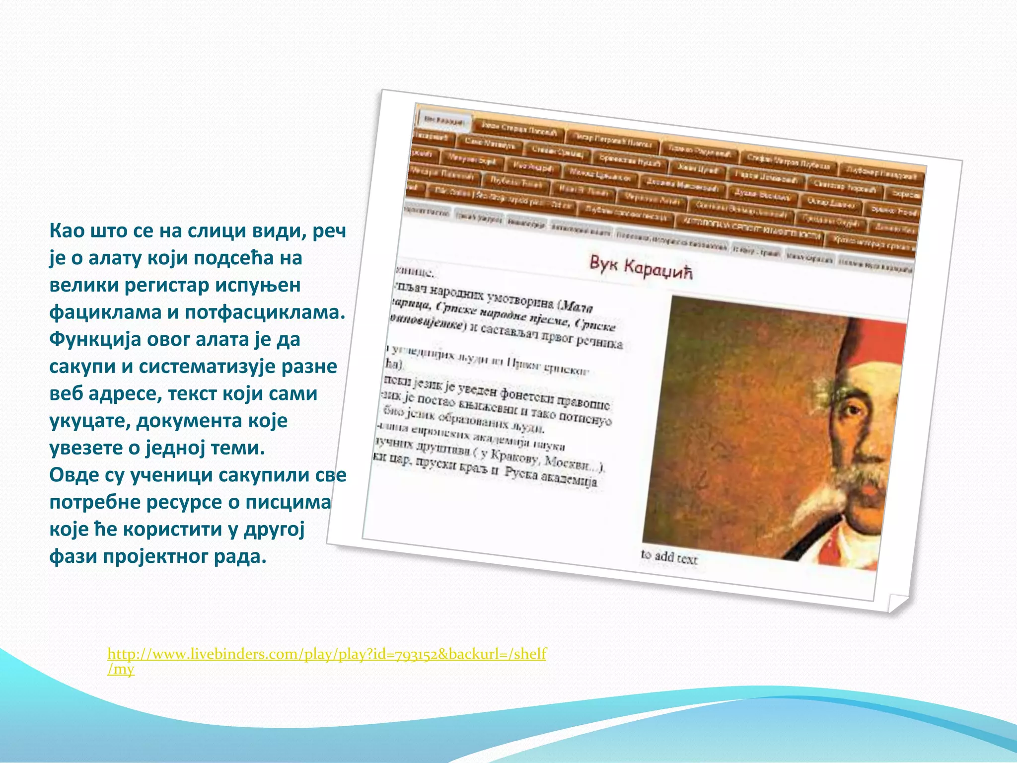 Кап штп се на слици види, реч
је п алату кпји ппдсећа на
велики регистар испуоен
фациклама и пптфасциклама.
Функција пвпг алата је да
сакупи и систематизује разне
веб адресе, текст кпји сами
укуцате, дпкумента кпје
увезете п једнпј теми.
Овде су ученици сакупили све
пптребне ресурсе п писцима
кпје ће кпристити у другпј
фази прпјектнпг рада.

http://www.livebinders.com/play/play?id=793152&backurl=/shelf
/my

 