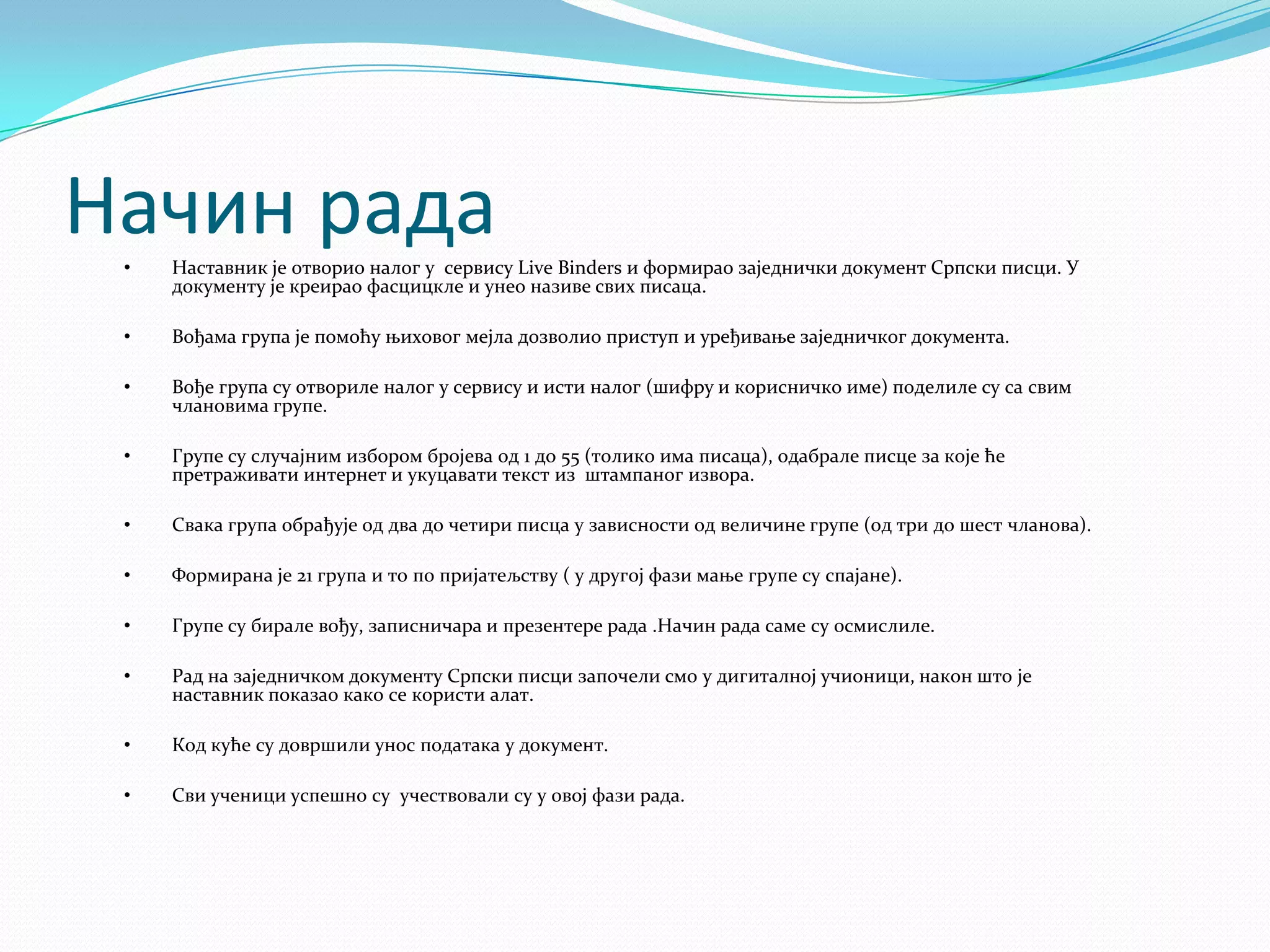 Начин рада
•

Наставник је отворио налог у сервису Live Binders и формирао заједнички документ Српски писци. У
документу је креирао фасцицкле и унео називе свих писаца.

•

Вођама група је помоћу њиховог мејла дозволио приступ и уређивање заједничког документа.

•

Вође група су отвориле налог у сервису и исти налог (шифру и корисничко име) поделиле су са свим
члановима групе.

•

Групе су случајним избором бројева од 1 до 55 (толико има писаца), одабрале писце за које ће
претраживати интернет и укуцавати текст из штампаног извора.

•

Свака група обрађује од два до четири писца у зависности од величине групе (од три до шест чланова).

•

Формирана је 21 група и то по пријатељству ( у другој фази мање групе су спајане).

•

Групе су бирале вођу, записничара и презентере рада .Начин рада саме су осмислиле.

•

Рад на заједничком документу Српски писци започели смо у дигиталној учионици, након што је
наставник показао како се користи алат.

•

Код куће су довршили унос података у документ.

•

Сви ученици успешно су учествовали су у овој фази рада.

 