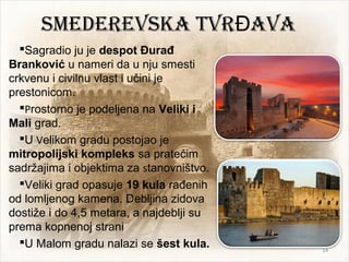 SmEDEREVSKA tVR AVAĐ
Sagradio ju je despot Đurađ
Branković u nameri da u nju smesti
crkvenu i civilnu vlast i učini je
prestonicom.
Prostorno je podeljena na Veliki i
Mali grad.
U Velikom gradu postojao je
mitropolijski kompleks sa pratećim
sadržajima i objektima za stanovništvo.
Veliki grad opasuje 19 kula rađenih
od lomljenog kamena. Debljina zidova
dostiže i do 4,5 metara, a najdeblji su
prema kopnenoj strani
U Malom gradu nalazi se šest kula. 14
 