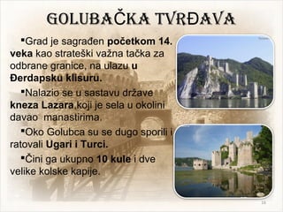 GOLUBA KA TVR AVAČ Đ
Grad je sagrađen početkom 14.
veka kao strateški važna tačka za
odbrane granice, na ulazu u
Đerdapsku klisuru.
Nalazio se u sastavu države
kneza Lazara,koji je sela u okolini
davao manastirima.
Oko Golubca su se dugo sporili i
ratovali Ugari i Turci.
Čini ga ukupno 10 kule i dve
velike kolske kapije.
16
 